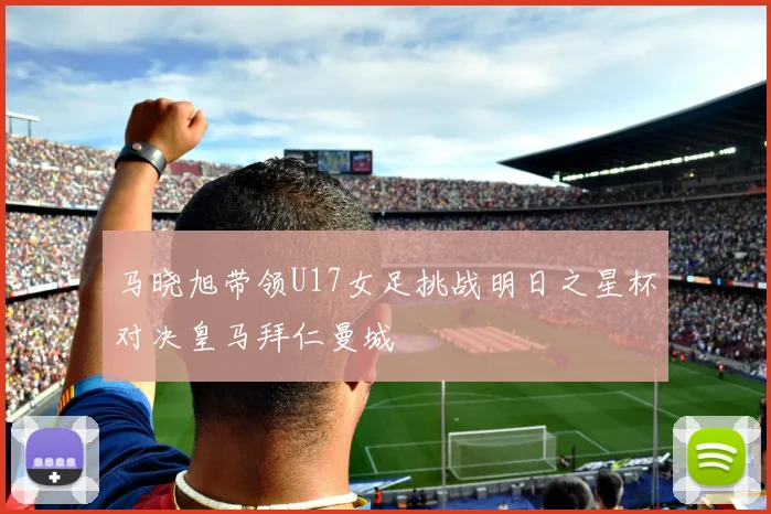 马晓旭带领U17女足挑战明日之星杯对决皇马拜仁曼城