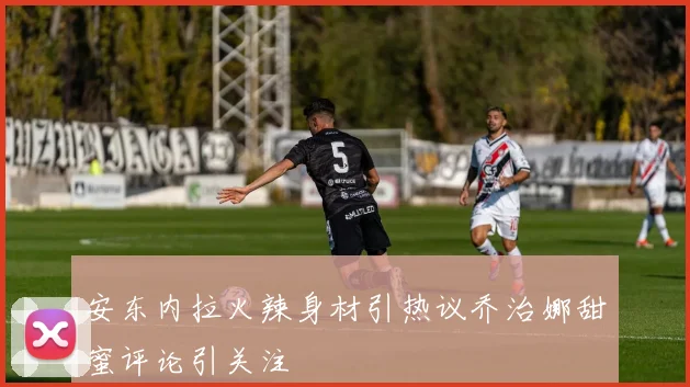 安东内拉火辣身材引热议乔治娜甜蜜评论引关注