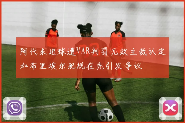 阿代米进球遭VAR判罚无效主裁认定加布里埃尔犯规在先引发争议