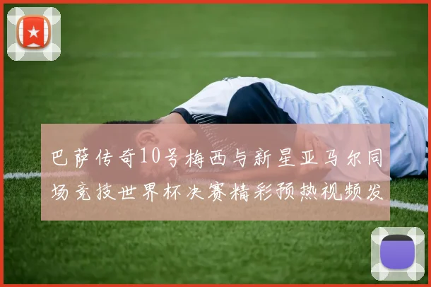 巴萨传奇10号梅西与新星亚马尔同场竞技世界杯决赛精彩预热视频发布