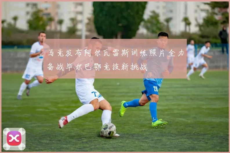 马竞发布阿尔瓦雷斯训练照片全力备战毕尔巴鄂竞技新挑战