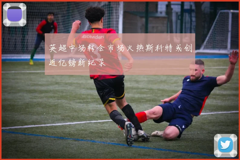 英超中场转会市场火热斯科特或创近亿镑新纪录