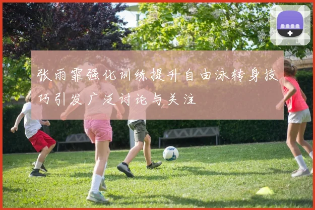 张雨霏强化训练提升自由泳转身技巧引发广泛讨论与关注