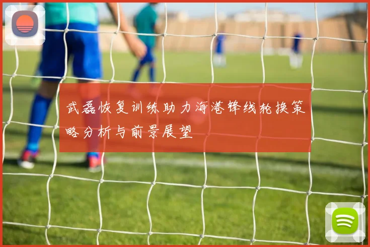 武磊恢复训练助力海港锋线轮换策略分析与前景展望