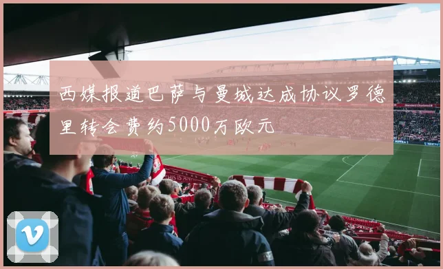 西媒报道巴萨与曼城达成协议罗德里转会费约5000万欧元