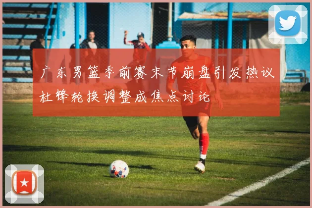 广东男篮季前赛末节崩盘引发热议杜锋轮换调整成焦点讨论