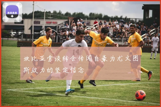坎比亚索谈转会传闻自豪为尤文图斯效力的坚定信念