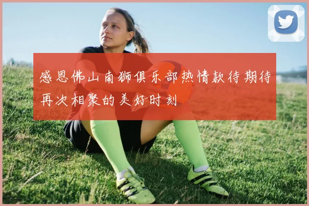 感恩佛山南狮俱乐部热情款待期待再次相聚的美好时刻