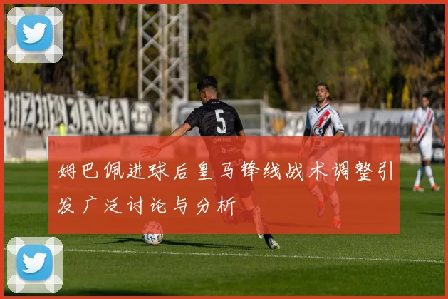 姆巴佩进球后皇马锋线战术调整引发广泛讨论与分析