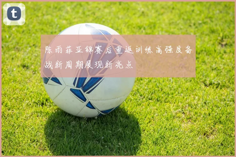 陈雨菲亚锦赛后重返训练高强度备战新周期展现新亮点