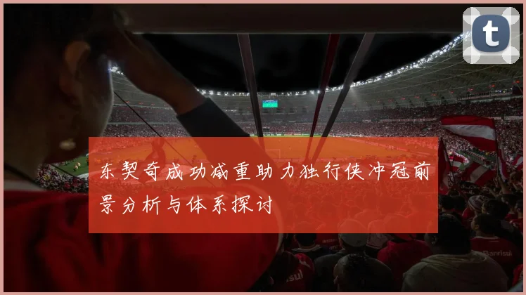 东契奇成功减重助力独行侠冲冠前景分析与体系探讨
