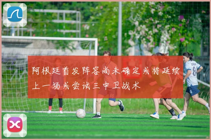 阿根廷首发阵容尚未确定或将延续上一场或尝试三中卫战术