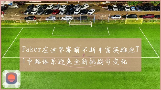 Faker在世界赛前不断丰富英雄池T1中路体系迎来全新挑战与变化