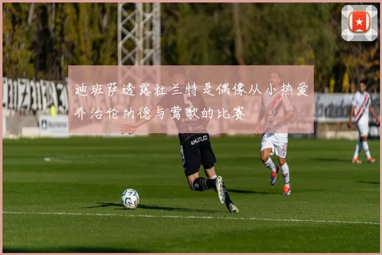 迪班萨透露杜兰特是偶像从小热爱乔治伦纳德与莺歌的比赛