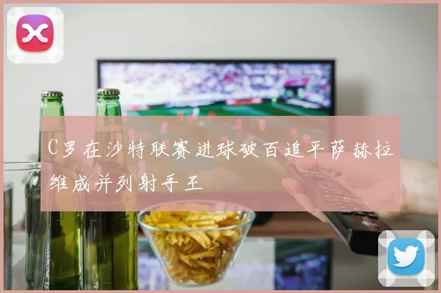 C罗在沙特联赛进球破百追平萨赫拉维成并列射手王