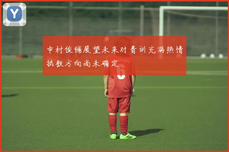 中村俊辅展望未来对青训充满热情执教方向尚未确定