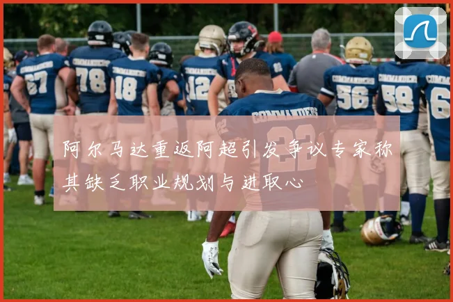 阿尔马达重返阿超引发争议专家称其缺乏职业规划与进取心