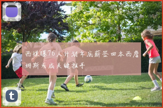 西媒曝76人计划年底薪签回本西詹姆斯或成关键推手