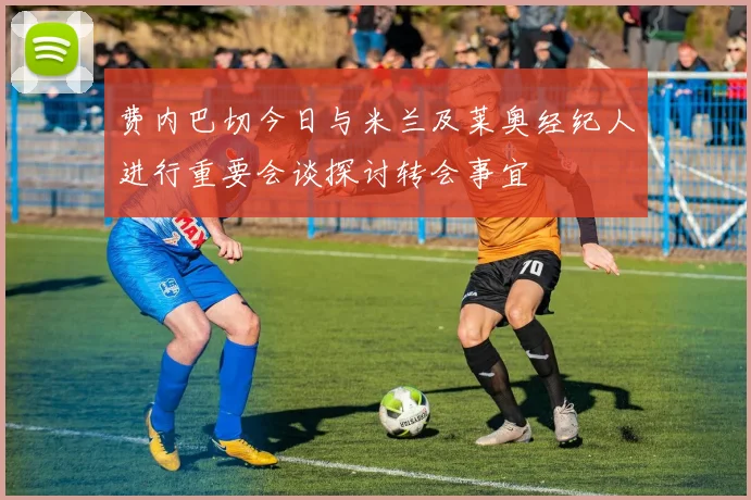 费内巴切今日与米兰及莱奥经纪人进行重要会谈探讨转会事宜