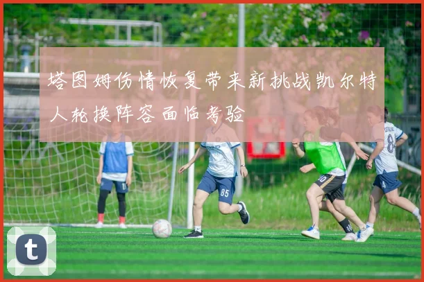 塔图姆伤情恢复带来新挑战凯尔特人轮换阵容面临考验