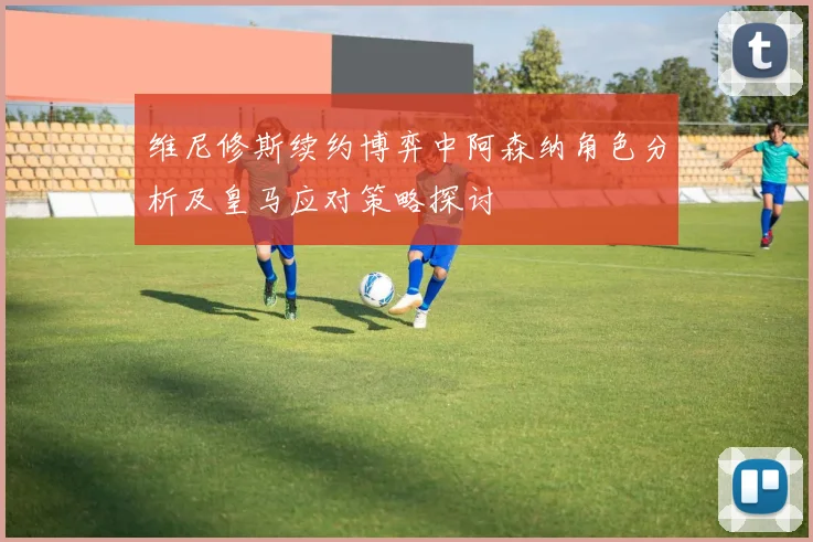 维尼修斯续约博弈中阿森纳角色分析及皇马应对策略探讨