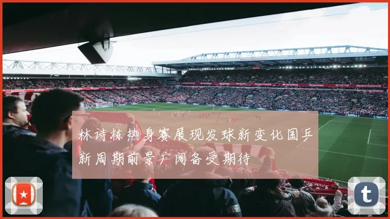 林诗栋热身赛展现发球新变化国乒新周期前景广阔备受期待