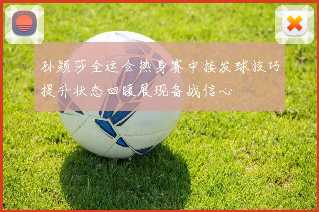 孙颖莎全运会热身赛中接发球技巧提升状态回暖展现备战信心